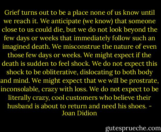 Grief turns out to be a place none of us know until we reach it. We anticipate (we know) that someone close to us could die, but we do not look beyond the few days or weeks that immediately follow such an imagined death. We misconstrue the nature of even those few days or weeks. We might expect if the death is sudden to feel shock. We do not expect this shock to be obliterative, dislocating to both body and mind. We might expect that we will be prostrate, inconsolable, crazy with loss. We do not expect to be literally crazy, cool customers who believe their husband is about to return and need his shoes. - Joan Didion