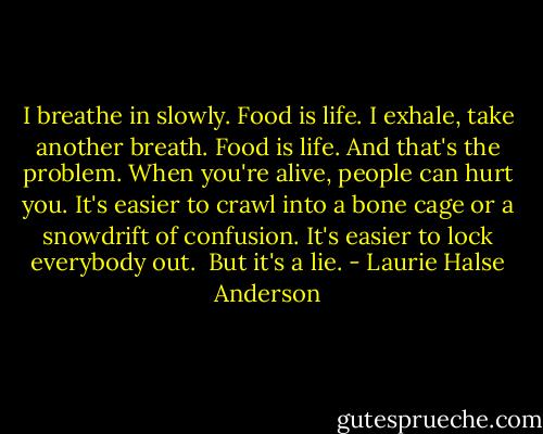 I breathe in slowly. Food is life. I exhale, take another breath. Food is life. And that's the problem. When you're alive, people can hurt you. It's easier to crawl into a bone cage or a snowdrift of confusion. It's easier to lock everybody out.<br /> But it's a lie. - Laurie Halse Anderson