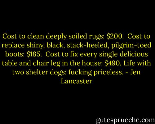 Cost to clean deeply soiled rugs: $200. <br />Cost to replace shiny, black, stack-heeled, pilgrim-toed boots: $185. <br />Cost to fix every single delicious table and chair leg in the house: $490.<br />Life with two shelter dogs: fucking priceless. - Jen Lancaster