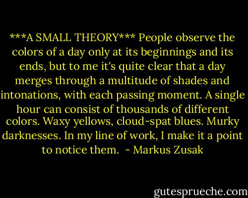 ***A SMALL THEORY***<br />People observe the colors of a day only at its beginnings and its ends, but to me it's quite clear that a day merges through a multitude of shades and intonations, with each passing moment. A single hour can consist of thousands of different colors. Waxy yellows, cloud-spat blues. Murky darknesses. In my line of work, I make it a point to notice them.  - Markus Zusak