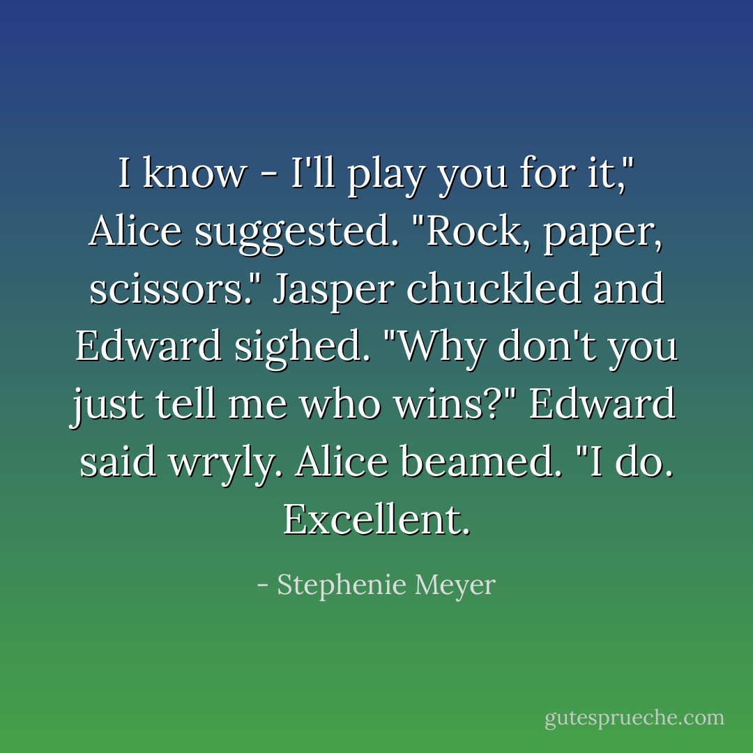 I know - I'll play you for it," Alice suggested. "Rock, paper, scissors."<br />Jasper chuckled and Edward sighed.<br />"Why don't you just tell me who wins?" Edward said wryly.<br />Alice beamed. "I do. Excellent. - Stephenie Meyer