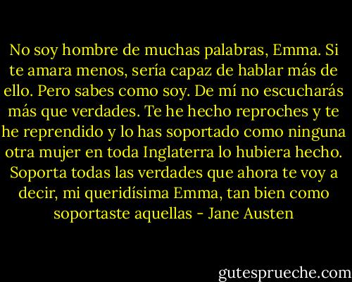 No soy hombre de muchas palabras, Emma. Si te amara menos, sería capaz de hablar más de ello. Pero sabes como soy. De mí no escucharás más que verdades. Te he hecho reproches y te he reprendido y lo has soportado como ninguna otra mujer en toda Inglaterra lo hubiera hecho. Soporta todas las verdades que ahora te voy a decir, mi queridísima Emma, tan bien como soportaste aquellas - Jane Austen