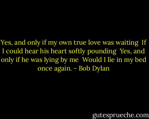 Yes, and only if my own true love was waiting <br />If I could hear his heart softly pounding <br />Yes, and only if he was lying by me <br />Would I lie in my bed once again. - Bob Dylan