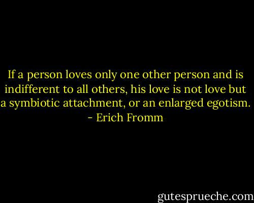 If a person loves only one other person and is indifferent to all others, his love is not love but a symbiotic attachment, or an enlarged egotism. - Erich Fromm