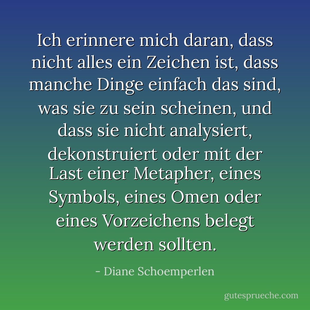 Ich erinnere mich daran, dass nicht alles ein Zeichen ist, dass manche Dinge einfach das sind, was sie zu sein scheinen, und dass sie nicht analysiert, dekonstruiert oder mit der Last einer Metapher, eines Symbols, eines Omen oder eines Vorzeichens belegt werden sollten. - Diane Schoemperlen<
