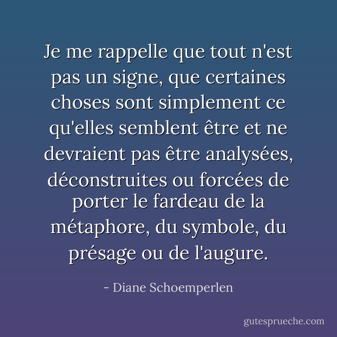 Je me rappelle que tout n'est pas un signe, que certaines choses sont simplement ce qu'elles semblent être et ne devraient pas être analysées, déconstruites ou forcées de porter le fardeau de la métaphore, du symbole, du présage ou de l'augure. - Diane Schoemperlen