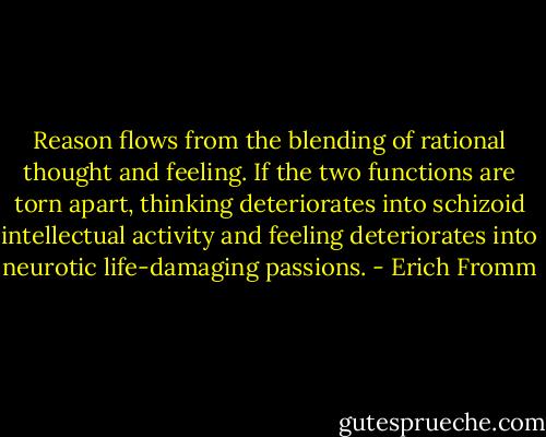 Reason flows from the blending of rational thought and feeling. If the two functions are torn apart, thinking deteriorates into schizoid intellectual activity and feeling deteriorates into neurotic life-damaging passions. - Erich Fromm