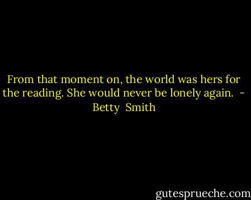 From that moment on, the world was hers for the reading. She would never be lonely again.  - Betty  Smith