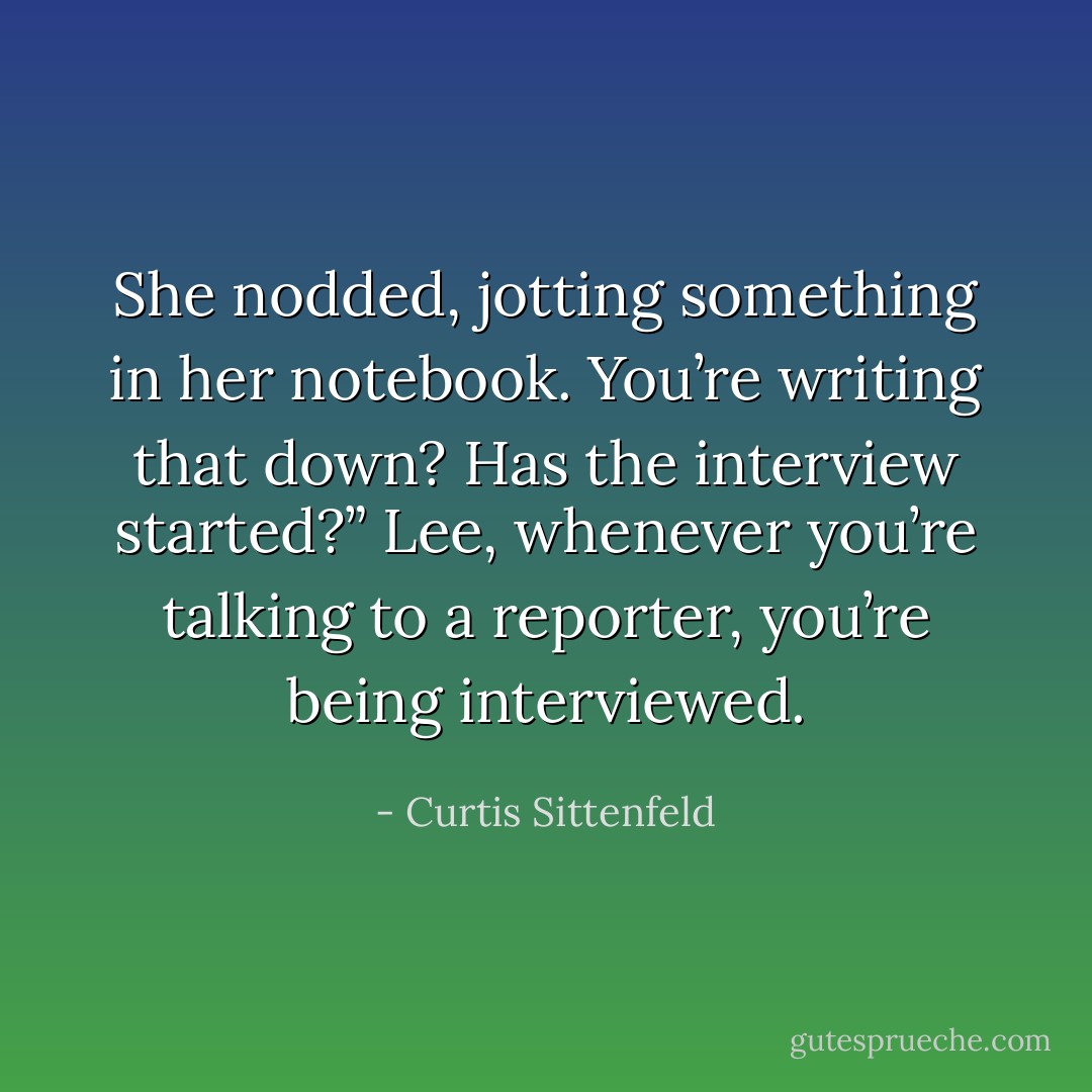She nodded, jotting something in her notebook.<br />You’re writing that down? Has the interview started?”<br />Lee, whenever you’re talking to a reporter, you’re being interviewed. - Curtis Sittenfeld