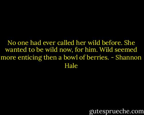 No one had ever called her wild before. She wanted to be wild now, for him. Wild seemed more enticing then a bowl of berries. - Shannon Hale