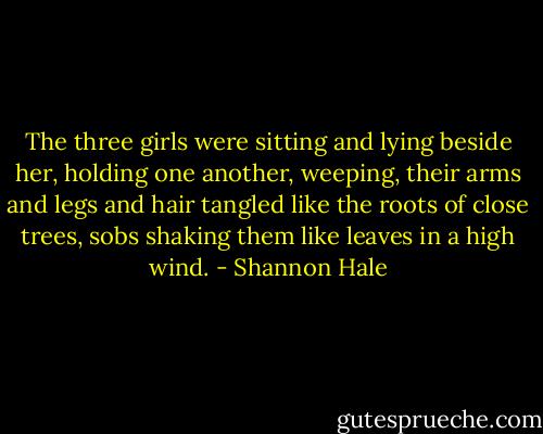 The three girls were sitting and lying beside her, holding one another, weeping, their arms and legs and hair tangled like the roots of close trees, sobs shaking them like leaves in a high wind. - Shannon Hale