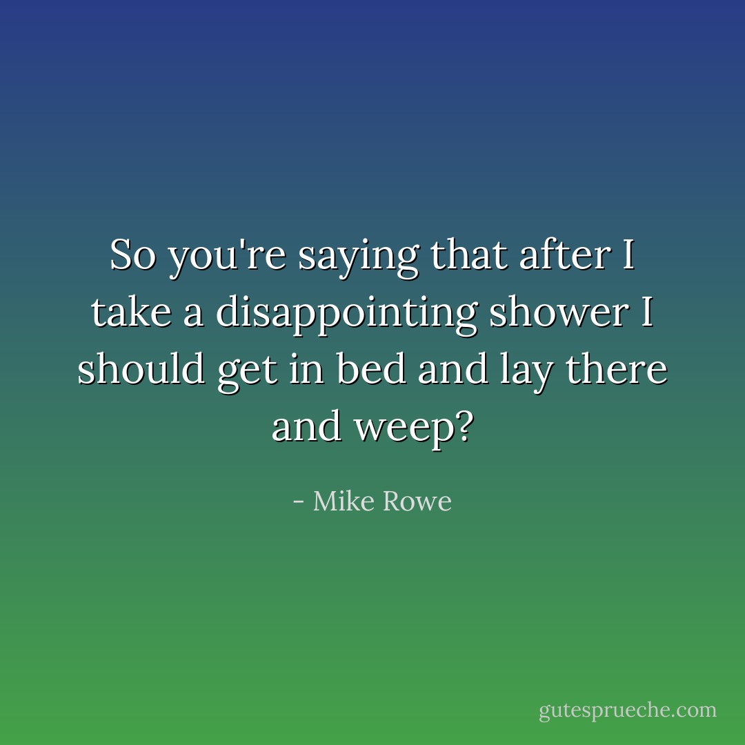 So you're saying that after I take a disappointing shower I should get in bed and lay there and weep? - Mike Rowe