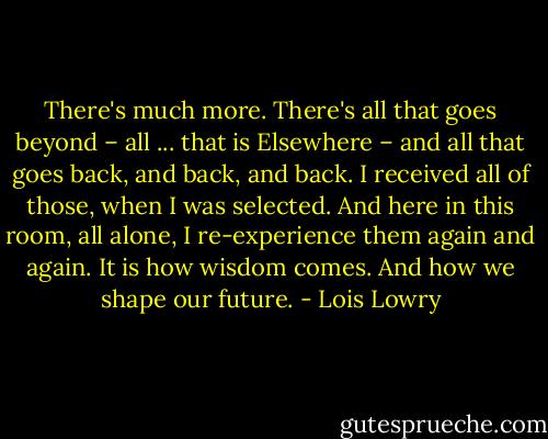 There's much more. There's all that goes beyond – all ... that is Elsewhere – and all that goes back, and back, and back. I received all of those, when I was selected. And here in this room, all alone, I re-experience them again and again. It is how wisdom comes. And how we shape our future. - Lois Lowry