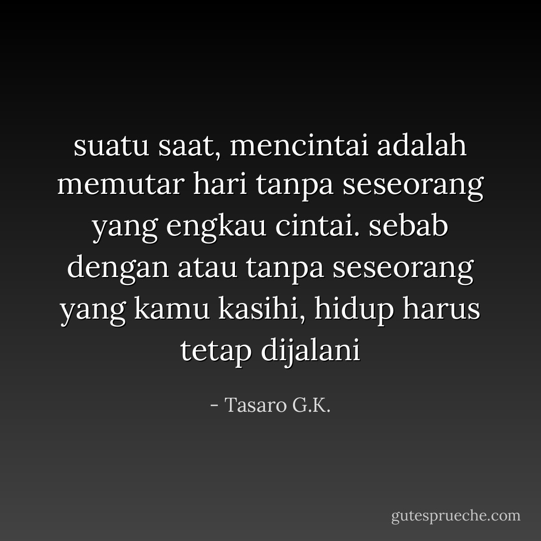 suatu saat, mencintai adalah memutar hari tanpa seseorang yang engkau cintai. sebab dengan atau tanpa seseorang yang kamu kasihi, hidup harus tetap dijalani - Tasaro G.K.