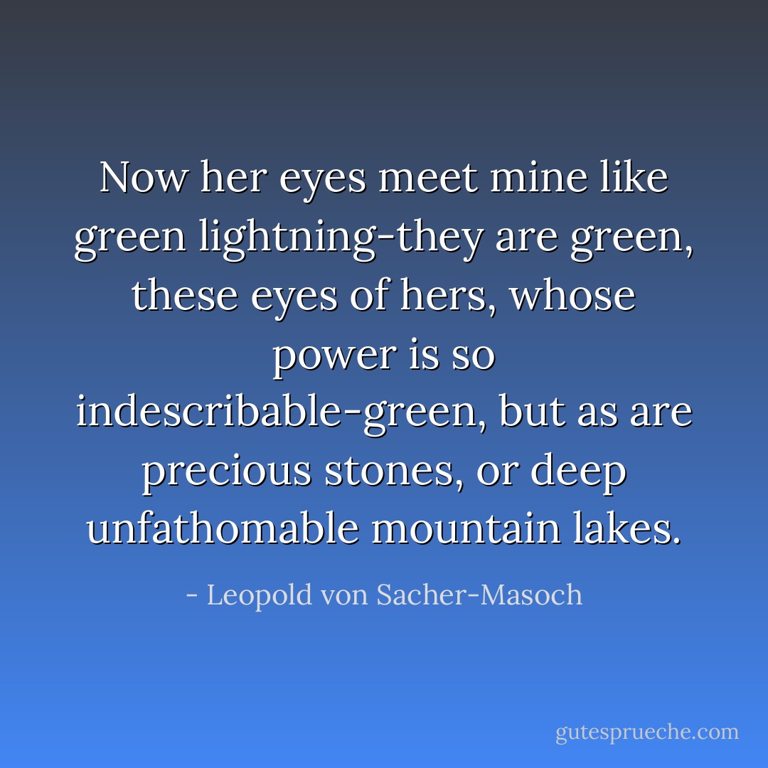 Now her eyes meet mine like green lightning-they are green, these eyes of hers, whose power is so indescribable-green, but as are precious stones, or deep unfathomable mountain lakes. - Leopold von Sacher-Masoch