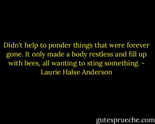 Didn't help to ponder things that were forever gone. It only made a body restless and fill up with bees, all wanting to sting something. - Laurie Halse Anderson