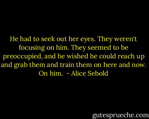 He had to seek out her eyes. They weren't focusing on him. They seemed to be preoccupied, and he wished he could reach up and grab them and train them on here and now. On him.  - Alice Sebold