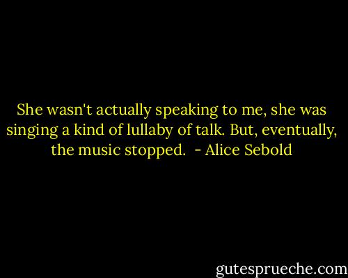 She wasn't actually speaking to me, she was singing a kind of lullaby of talk. But, eventually, the music stopped.  - Alice Sebold