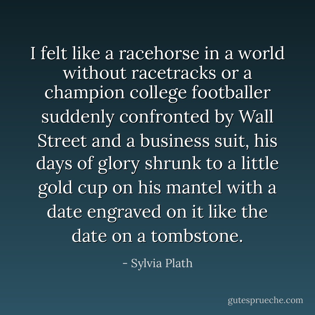 I felt like a racehorse in a world without racetracks or a champion college footballer suddenly confronted by Wall Street and a business suit, his days of glory shrunk to a little gold cup on his mantel with a date engraved on it like the date on a tombstone. - Sylvia Plath