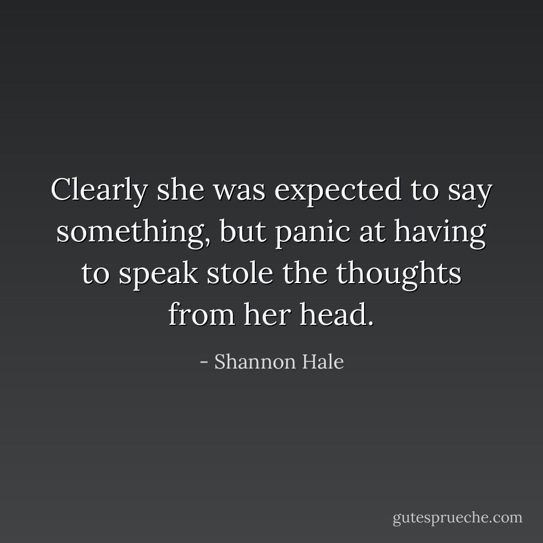 Clearly she was expected to say something, but panic at having to speak stole the thoughts from her head. - Shannon Hale