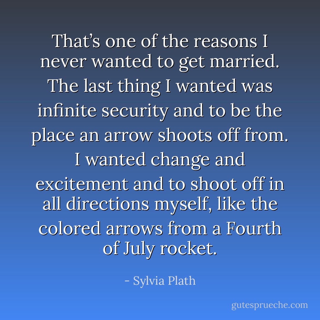 That’s one of the reasons I never wanted to get married. The last thing I wanted was infinite security and to be the place an arrow shoots off from. I wanted change and excitement and to shoot off in all directions myself, like the colored arrows from a Fourth of July rocket. - Sylvia Plath