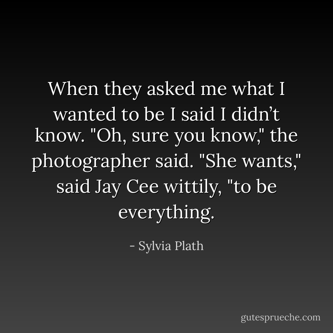 When they asked me what I wanted to be I said I didn’t know.<br />"Oh, sure you know," the photographer said.<br />"She wants," said Jay Cee wittily, "to be everything. - Sylvia Plath
