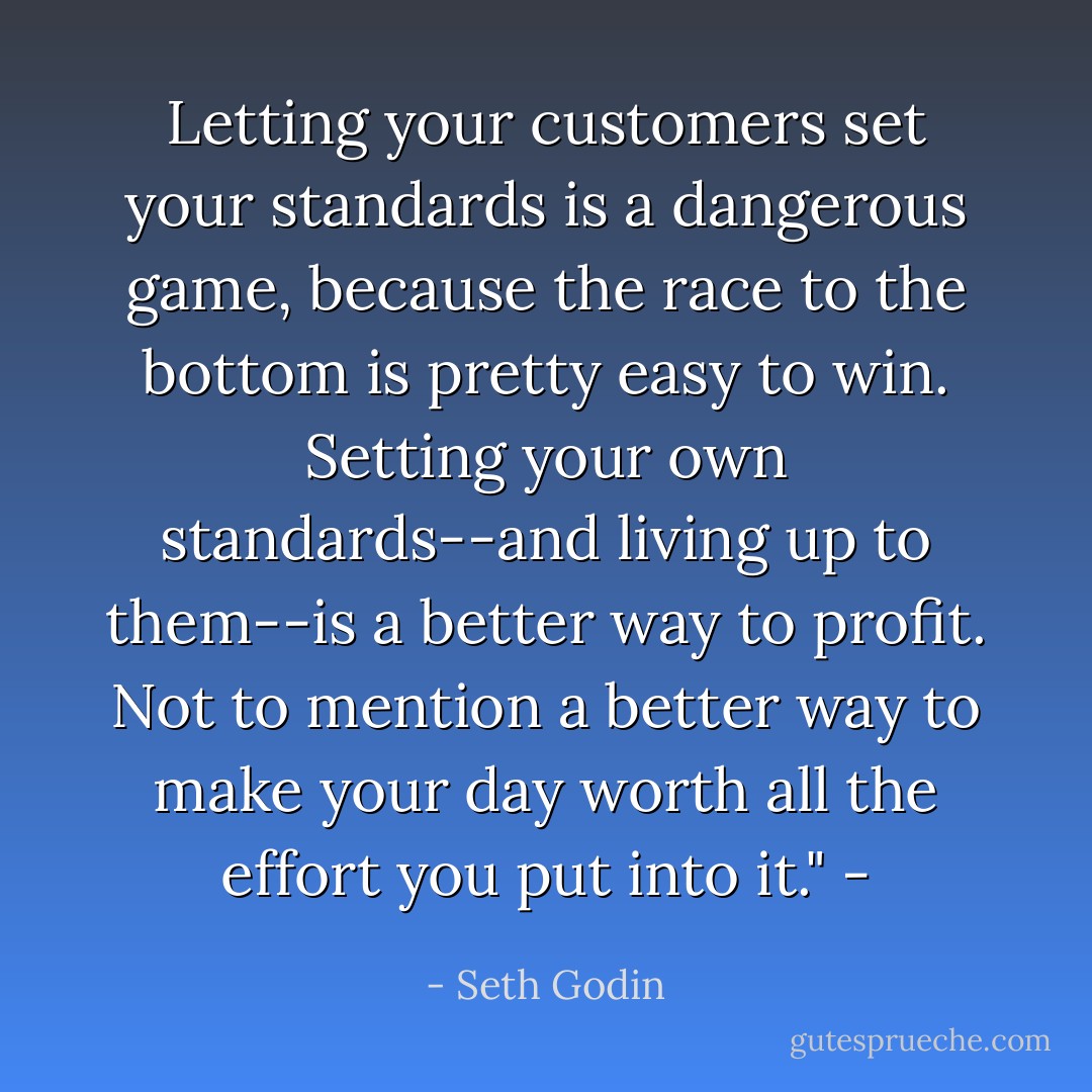 Letting your customers set your standards is a dangerous game, because the race to the bottom is pretty easy to win. Setting your own standards--and living up to them--is a better way to profit. Not to mention a better way to make your day worth all the effort you put into it." - - Seth Godin