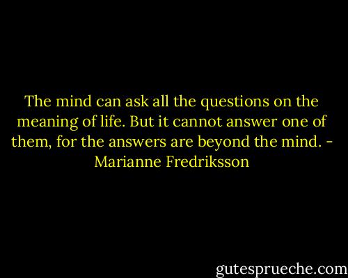 The mind can ask all the questions on the meaning of life. But it cannot answer one of them, for the answers are beyond the mind. - Marianne Fredriksson