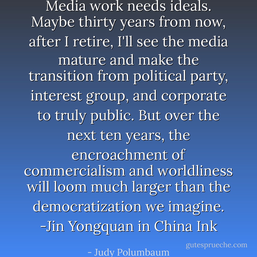 Media work needs ideals. Maybe thirty years from now, after I retire, I'll see the media mature and make the transition from political party, interest group, and corporate to truly public. But over the next ten years, the encroachment of commercialism and worldliness will loom much larger than the democratization we imagine. -Jin Yongquan in China Ink - Judy Polumbaum