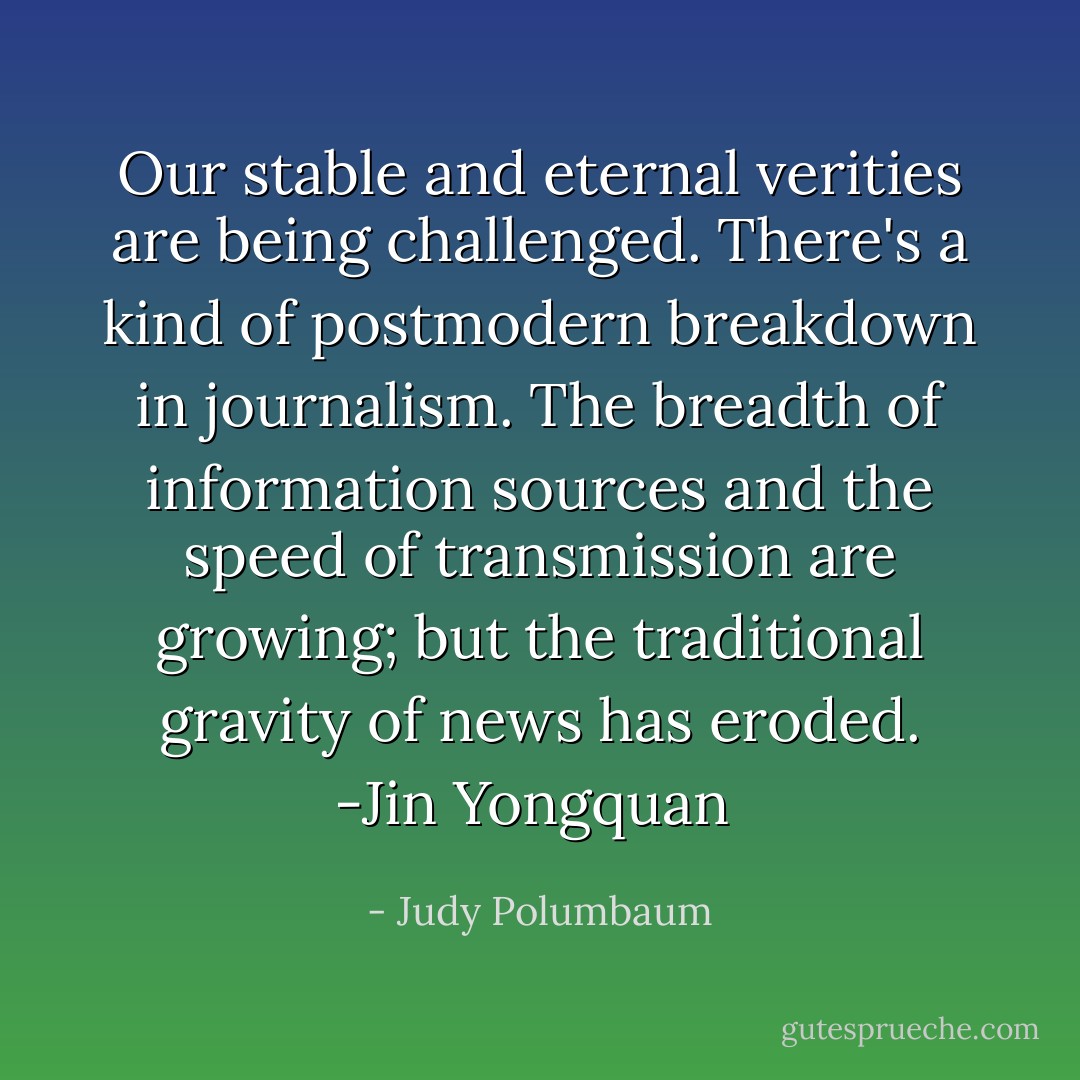 Our stable and eternal verities are being challenged. There's a kind of postmodern breakdown in journalism. The breadth of information sources and the speed of transmission are growing; but the traditional gravity of news has eroded. -Jin Yongquan  - Judy Polumbaum