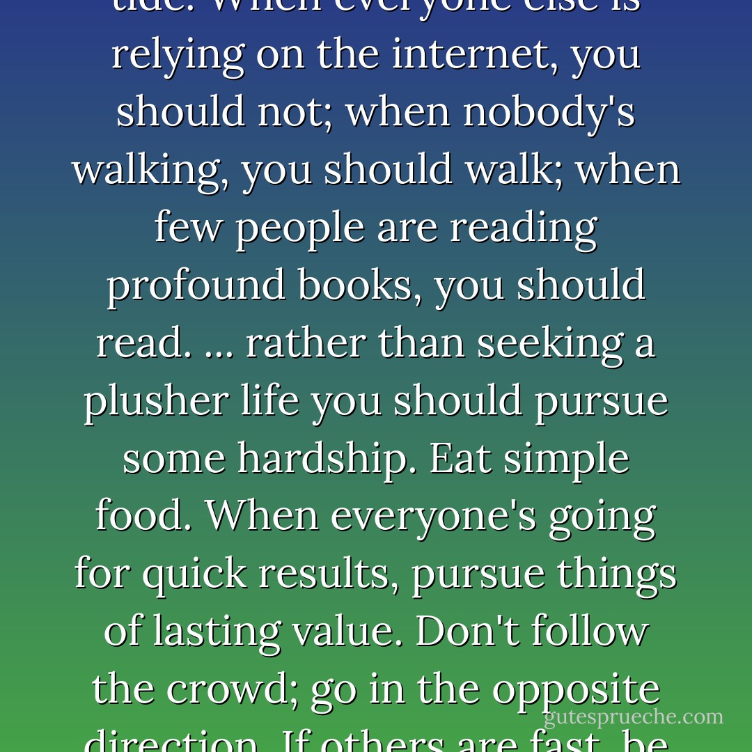 I would tell young journalists to be brave and go against the tide. When everyone else is relying on the internet, you should not; when nobody's walking, you should walk; when few people are reading profound books, you should read. ... rather than seeking a plusher life you should pursue some hardship. Eat simple food. When everyone's going for quick results, pursue things of lasting value. Don't follow the crowd; go in the opposite direction. If others are fast, be slow. -- Jin Yongquan - Judy Polumbaum