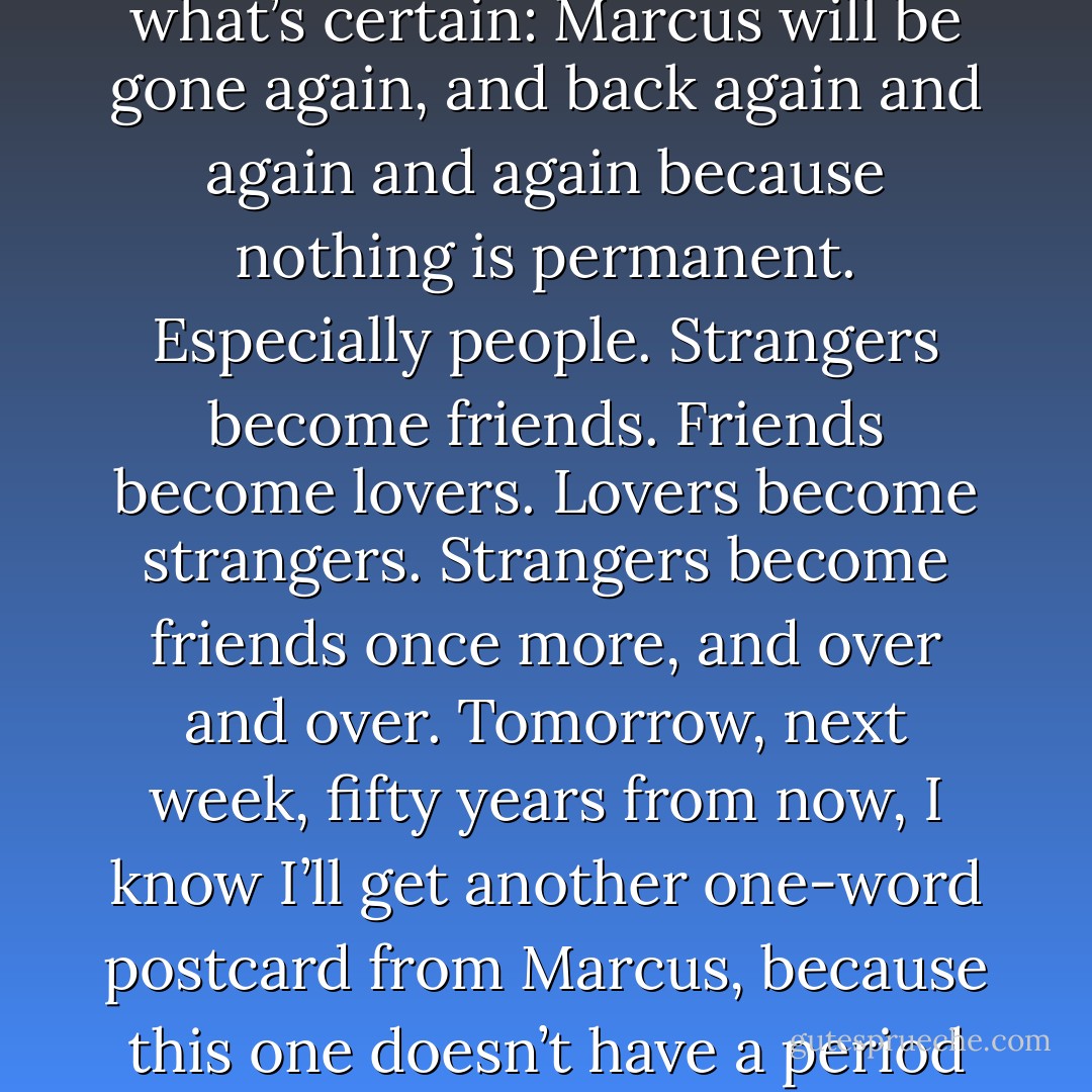 I thought Marcus was going to be in my life forever. Then I thought I was wrong. Now he’s back. But this time I know what’s certain: Marcus will be gone again, and back again and again and again because nothing is permanent. Especially people. Strangers become friends. Friends become lovers. Lovers become strangers. Strangers become friends once more, and over and over. Tomorrow, next week, fifty years from now, I know I’ll get another one-word postcard from Marcus, because this one doesn’t have a period signifying the end of the sentence.<br /><br />Or the end of anything at all. - Megan McCafferty