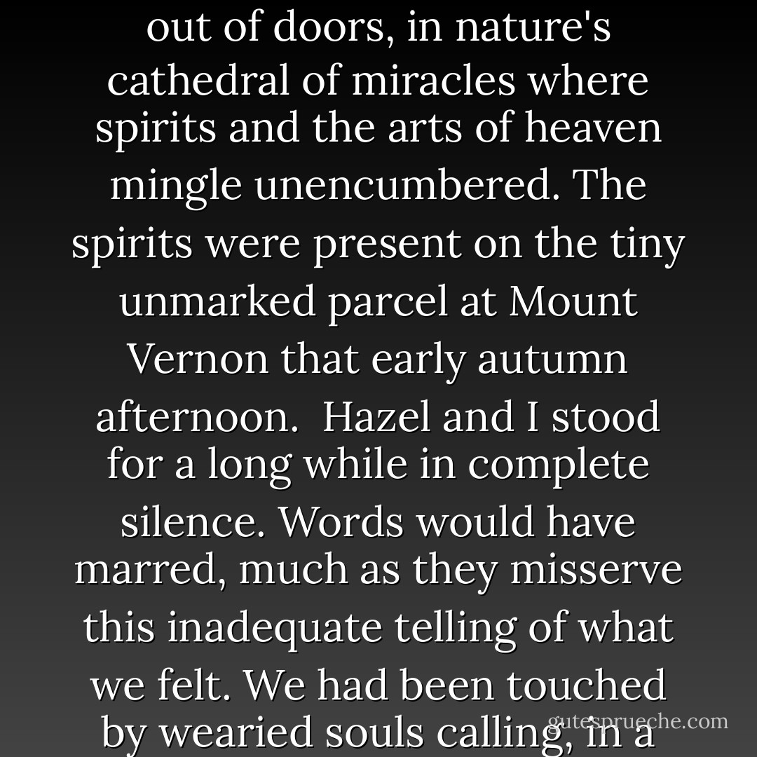 I am not a churchgoing man. Strangled in the vines of form and choked with ritual Christians, Sunday service held no appeal for me as a child. When my parents released me from compulsory attendance, I would never return. In my view, religion is best practiced out of doors, in nature's cathedral of miracles where spirits and the arts of heaven mingle unencumbered. The spirits were present on the tiny unmarked parcel at Mount Vernon that early autumn afternoon.<br /><br />Hazel and I stood for a long while in complete silence. Words would have marred, much as they misserve this inadequate telling of what we felt. We had been touched by wearied souls calling, in a language ethereal as morning mist, from the near realm that awaits us all.<br /><br />These were 'our' ancestors and, alone behind an old wooden outbuilding, my wife and I had wordlessly worshiped with them on that clear crisp afternoon. - Randall Robinson
