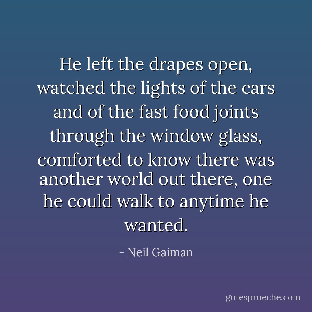 He left the drapes open, watched the lights of the cars and of the fast food joints through the window glass, comforted to know there was another world out there, one he could walk to anytime he wanted. - Neil Gaiman