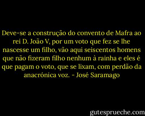 Deve-se a construção do convento de Mafra ao rei D. João V, por um voto que fez se lhe nascesse um filho, vão aqui seiscentos homens que não fizeram filho nenhum à rainha e eles é que pagam o voto, que se lixam, com perdão da anacrónica voz. - José Saramago