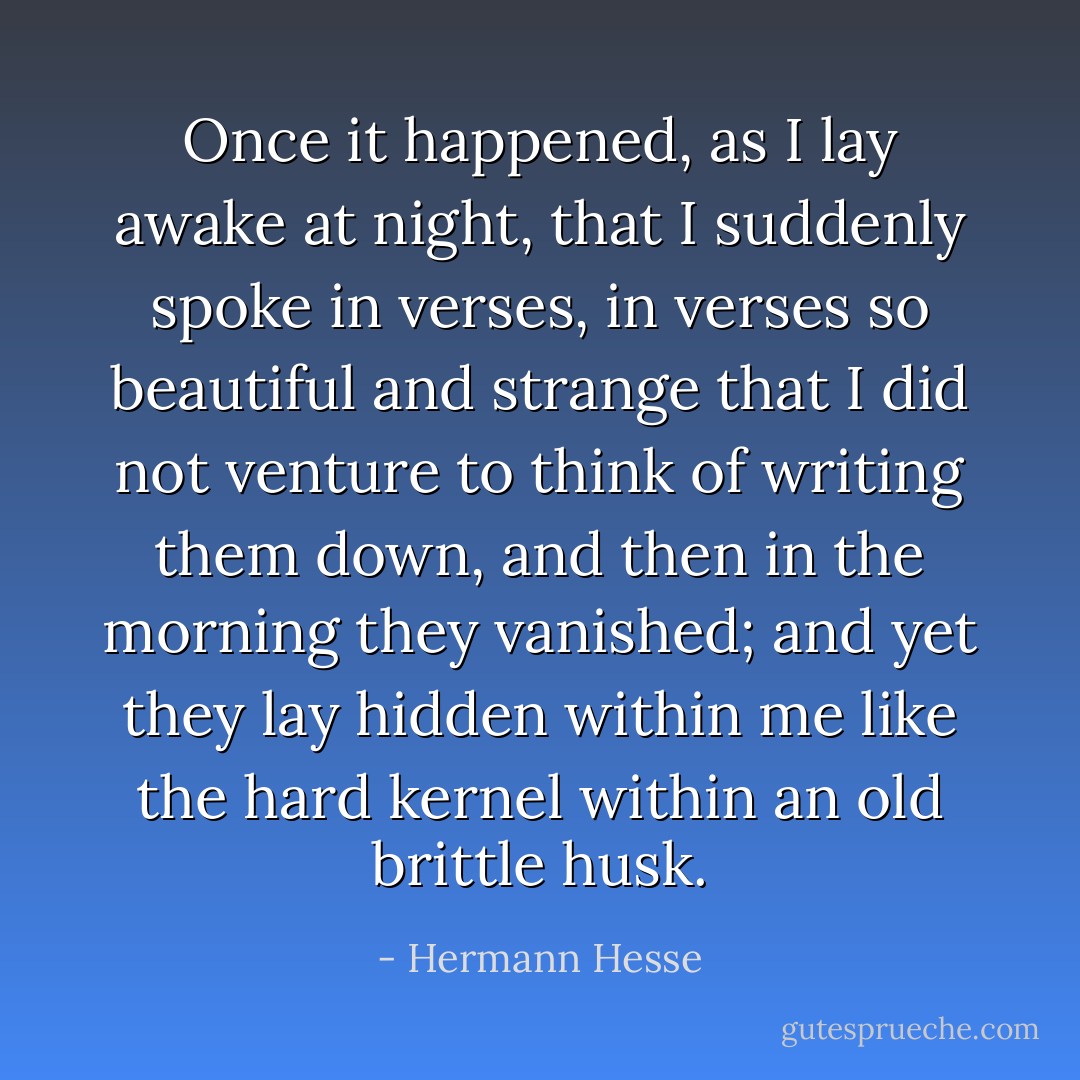 Once it happened, as I lay awake at night, that I suddenly spoke in verses, in verses so beautiful and strange that I did not venture to think of writing them down, and then in the morning they vanished; and yet they lay hidden within me like the hard kernel within an old brittle husk. - Hermann Hesse