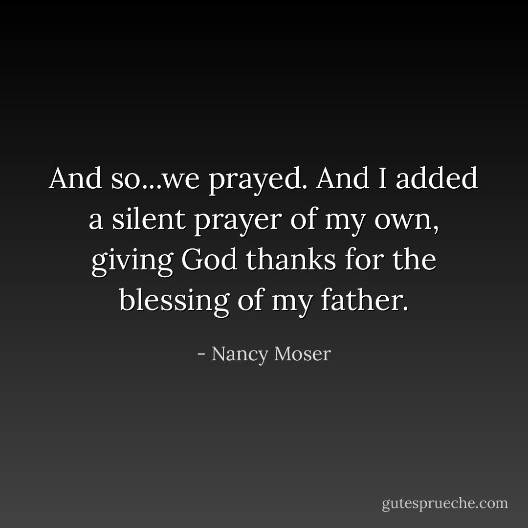 And so...we prayed. And I added a silent prayer of my own, giving God thanks for the blessing of my father. - Nancy Moser