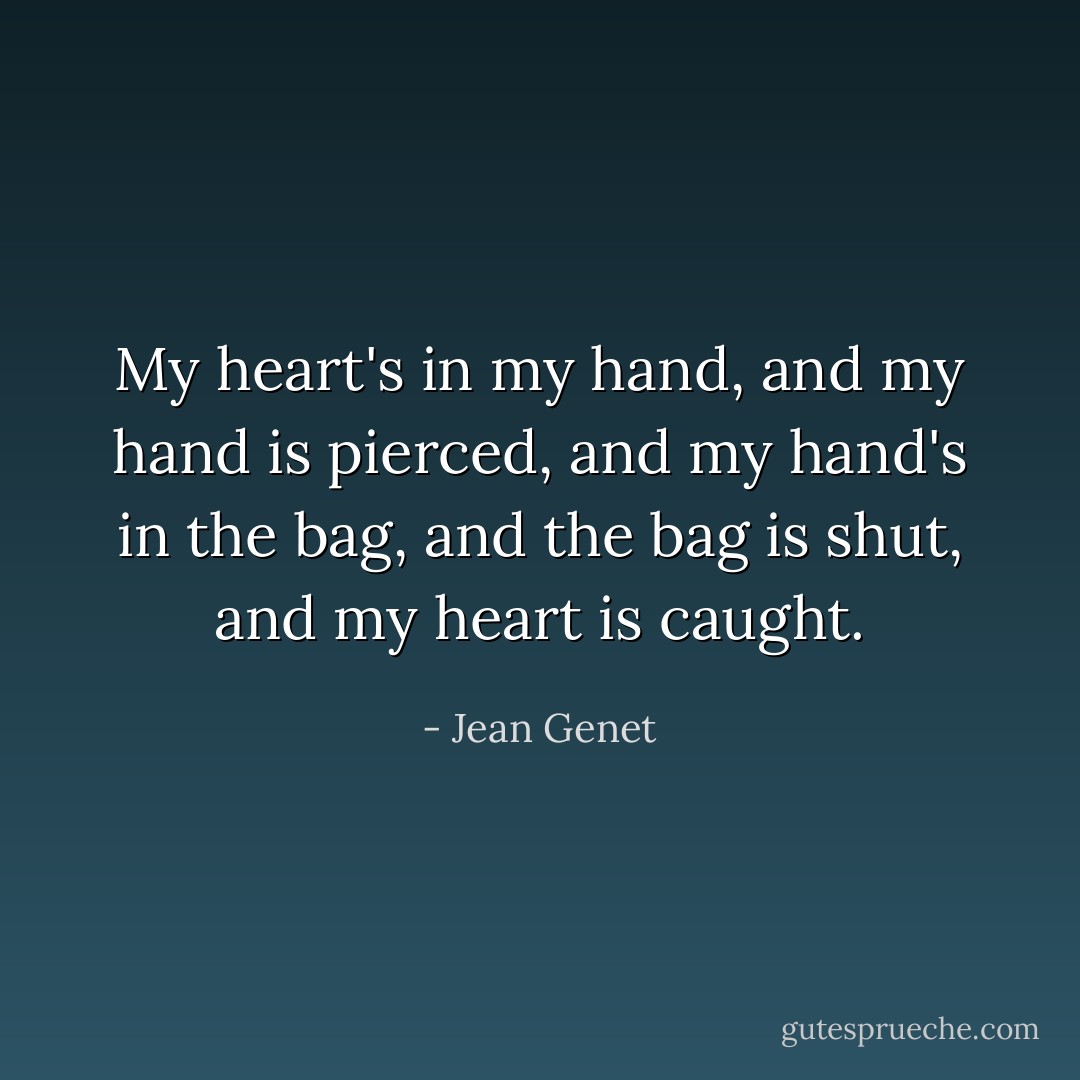 My heart's in my hand, and my hand is pierced, and my hand's in the bag, and the bag is shut, and my heart is caught. - Jean Genet
