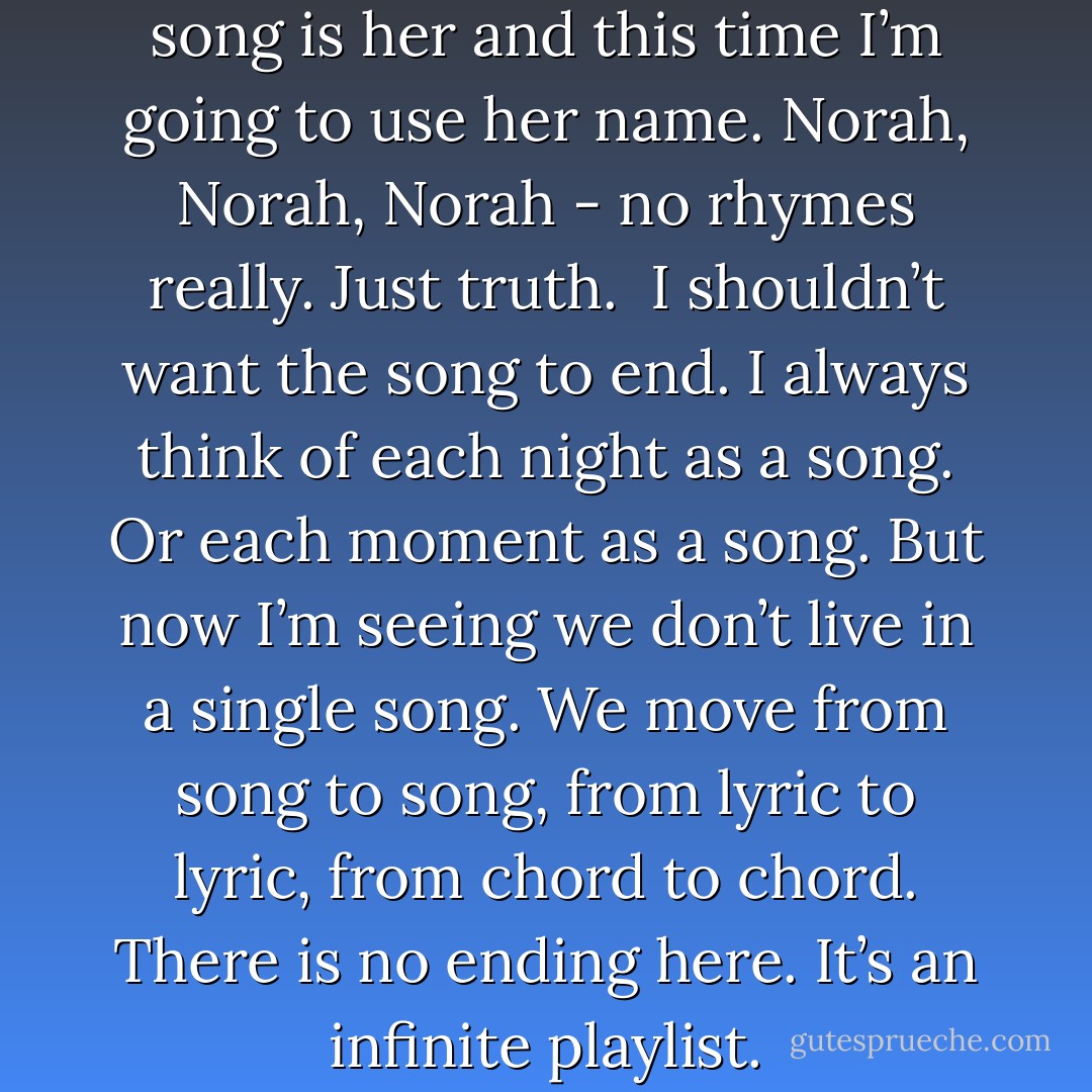 Because the song is us and the song is her and this time I’m going to use her name. Norah, Norah, Norah - no rhymes really. Just truth.<br /><br />I shouldn’t want the song to end. I always think of each night as a song. Or each moment as a song. But now I’m seeing we don’t live in a single song. We move from song to song, from lyric to lyric, from chord to chord. There is no ending here. It’s an infinite playlist. - David Levithan