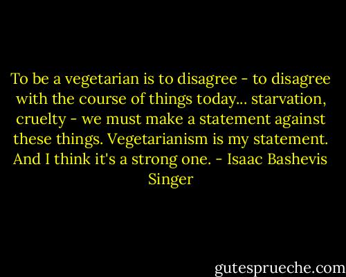 To be a vegetarian is to disagree - to disagree with the course of things today... starvation, cruelty - we must make a statement against these things. Vegetarianism is my statement. And I think it's a strong one. - Isaac Bashevis Singer