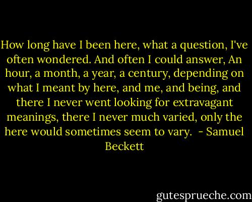 How long have I been here, what a question, I've often wondered. And often I could answer, An hour, a month, a year, a century, depending on what I meant by here, and me, and being, and there I never went looking for extravagant meanings, there I never much varied, only the here would sometimes seem to vary.  - Samuel Beckett