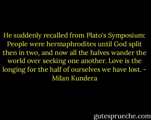 He suddenly recalled from Plato's Symposium: People were hermaphrodites until God split then in two, and now all the halves wander the world over seeking one another. Love is the longing for the half of ourselves we have lost. - Milan Kundera