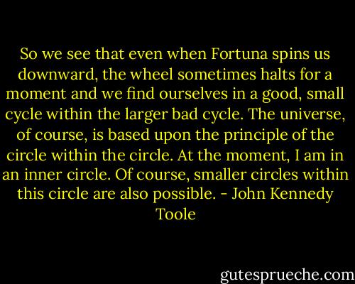 So we see that even when Fortuna spins us downward, the wheel sometimes halts for a moment and we find ourselves in a good, small cycle within the larger bad cycle. The universe, of course, is based upon the principle of the circle within the circle. At the moment, I am in an inner circle. Of course, smaller circles within this circle are also possible. - John Kennedy Toole