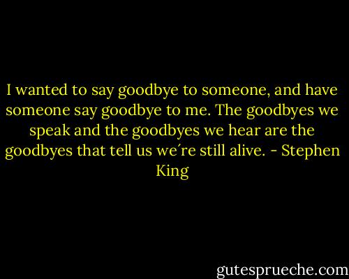 I wanted to say goodbye to someone, and have someone say goodbye to me. The goodbyes we speak and the goodbyes we hear are the goodbyes that tell us we´re still alive. - Stephen King
