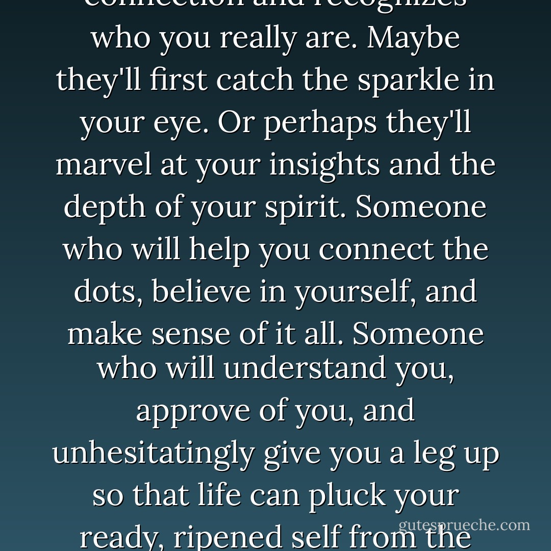 I know what it's like. I've seen it played out a zillion times. You're waiting for that magical day when someone makes the connection and recognizes who you really are. Maybe they'll first catch the sparkle in your eye. Or perhaps they'll marvel at your insights and the depth of your spirit. Someone who will help you connect the dots, believe in yourself, and make sense of it all. Someone who will understand you, approve of you, and unhesitatingly give you a leg up so that life can pluck your ready, ripened self from the branch of magnificence. Well, I'm here to tell you, your wait is over. That someone, is you. - Mike Dooley