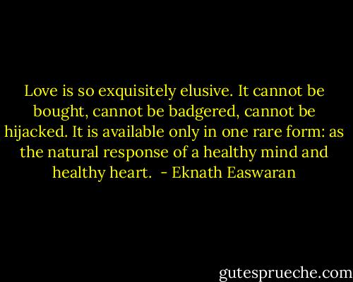 Love is so exquisitely elusive. It cannot be bought, cannot be badgered, cannot be hijacked. It is available only in one rare form: as the natural response of a healthy mind and healthy heart.<br /> - Eknath Easwaran