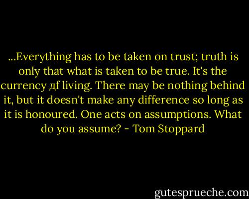 ...Everything has to be taken on trust; truth is only that what is taken to be true. It's the currency дf living. There may be nothing behind it, but it doesn't make any difference so long as it is honoured. One acts on assumptions. What do you assume? - Tom Stoppard