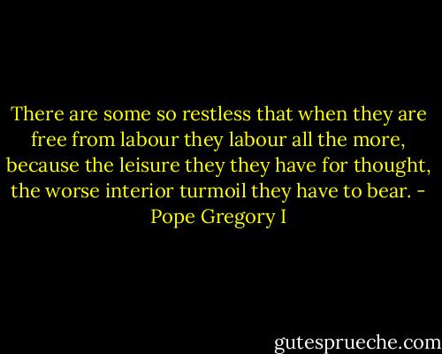 There are some so restless that when they are free from labour they labour all the more, because the leisure they they have for thought, the worse interior turmoil they have to bear. - Pope Gregory I