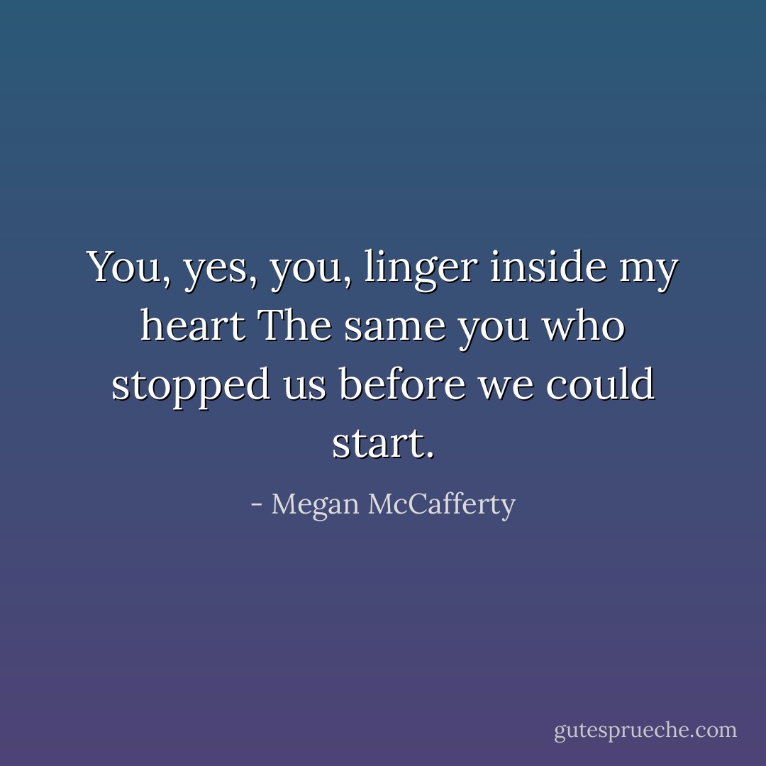 You, yes, you, linger inside my heart<br />The same you who stopped us before we could start. - Megan McCafferty