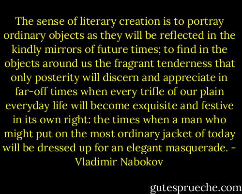 The sense of literary creation is to portray ordinary objects as they will be reflected in the kindly mirrors of future times; to find in the objects around us the fragrant tenderness that only posterity will discern and appreciate in far-off times when every trifle of our plain everyday life will become exquisite and festive in its own right: the times when a man who might put on the most ordinary jacket of today will be dressed up for an elegant masquerade. - Vladimir Nabokov